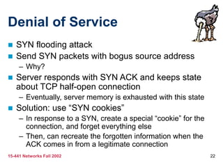 15-441 Networks Fall 2002 22
Denial of Service
 SYN flooding attack
 Send SYN packets with bogus source address
– Why?
 Server responds with SYN ACK and keeps state
about TCP half-open connection
– Eventually, server memory is exhausted with this state
 Solution: use “SYN cookies”
– In response to a SYN, create a special “cookie” for the
connection, and forget everything else
– Then, can recreate the forgotten information when the
ACK comes in from a legitimate connection
 