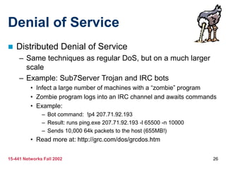 15-441 Networks Fall 2002 26
Denial of Service
 Distributed Denial of Service
– Same techniques as regular DoS, but on a much larger
scale
– Example: Sub7Server Trojan and IRC bots
• Infect a large number of machines with a “zombie” program
• Zombie program logs into an IRC channel and awaits commands
• Example:
– Bot command: !p4 207.71.92.193
– Result: runs ping.exe 207.71.92.193 -l 65500 -n 10000
– Sends 10,000 64k packets to the host (655MB!)
• Read more at: http://grc.com/dos/grcdos.htm
 