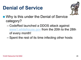 15-441 Networks Fall 2002 28
Denial of Service
 Why is this under the Denial of Service
category?
– CodeRed launched a DDOS attack against
www1.whitehouse.gov from the 20th to the 28th
of every month!
– Spent the rest of its time infecting other hosts
 