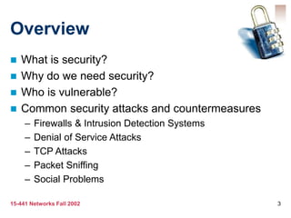 15-441 Networks Fall 2002 3
Overview
 What is security?
 Why do we need security?
 Who is vulnerable?
 Common security attacks and countermeasures
– Firewalls & Intrusion Detection Systems
– Denial of Service Attacks
– TCP Attacks
– Packet Sniffing
– Social Problems
 