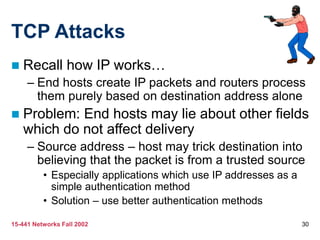 15-441 Networks Fall 2002 30
TCP Attacks
 Recall how IP works…
– End hosts create IP packets and routers process
them purely based on destination address alone
 Problem: End hosts may lie about other fields
which do not affect delivery
– Source address – host may trick destination into
believing that the packet is from a trusted source
• Especially applications which use IP addresses as a
simple authentication method
• Solution – use better authentication methods
 