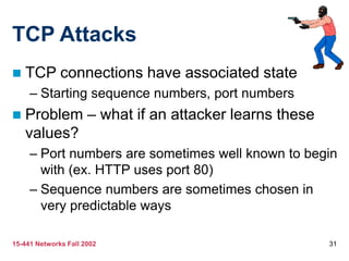 15-441 Networks Fall 2002 31
TCP Attacks
 TCP connections have associated state
– Starting sequence numbers, port numbers
 Problem – what if an attacker learns these
values?
– Port numbers are sometimes well known to begin
with (ex. HTTP uses port 80)
– Sequence numbers are sometimes chosen in
very predictable ways
 
