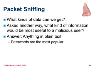 15-441 Networks Fall 2002 44
Packet Sniffing
 What kinds of data can we get?
 Asked another way, what kind of information
would be most useful to a malicious user?
 Answer: Anything in plain text
– Passwords are the most popular
 