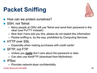 15-441 Networks Fall 2002 45
Packet Sniffing
 How can we protect ourselves?
 SSH, not Telnet
– Many people at CMU still use Telnet and send their password in the
clear (use PuTTY instead!)
– Now that I have told you this, please do not exploit this information
– Packet sniffing is, by the way, prohibited by Computing Services
 HTTP over SSL
– Especially when making purchases with credit cards!
 SFTP, not FTP
– Unless you really don’t care about the password or data
– Can also use KerbFTP (download from MyAndrew)
 IPSec
– Provides network-layer confidentiality
 