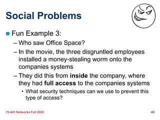 15-441 Networks Fall 2002 49
Social Problems
 Fun Example 3:
– Who saw Office Space?
– In the movie, the three disgruntled employees
installed a money-stealing worm onto the
companies systems
– They did this from inside the company, where
they had full access to the companies systems
• What security techniques can we use to prevent this
type of access?
 