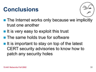 15-441 Networks Fall 2002 51
Conclusions
 The Internet works only because we implicitly
trust one another
 It is very easy to exploit this trust
 The same holds true for software
 It is important to stay on top of the latest
CERT security advisories to know how to
patch any security holes
 