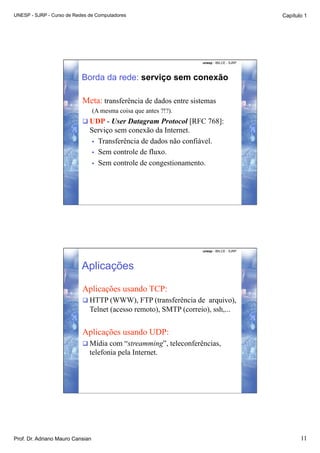 UNESP - SJRP - Curso de Redes de Computadores                                              Capítulo 1




                                                                   unesp - IBILCE - SJRP




                           Borda da rede: serviço sem conexão

                           Meta: transferência de dados entre sistemas
                                  (A mesma coisa que antes ?!?).
                            UDP - User Datagram Protocol [RFC 768]:
                              Serviço sem conexão da Internet.
                               •  Transferência de dados não confiável.
                               •  Sem controle de fluxo.
                               •  Sem controle de congestionamento.




                                                                   unesp - IBILCE - SJRP




                           Aplicações

                           Aplicações usando TCP:
                            HTTP (WWW), FTP (transferência de arquivo),
                              Telnet (acesso remoto), SMTP (correio), ssh,...


                           Aplicações usando UDP:
                            Mídia com “streamming”, teleconferências,
                              telefonia pela Internet.




Prof. Dr. Adriano Mauro Cansian                                                                   11
 
