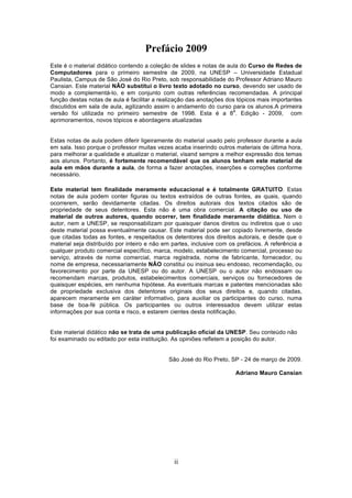 Prefácio 2009
Este é o material didático contendo a coleção de slides e notas de aula do Curso de Redes de
Computadores para o primeiro semestre de 2009, na UNESP – Universidade Estadual
Paulista, Campus de São José do Rio Preto, sob responsabilidade do Professor Adriano Mauro
Cansian. Este material NÃO substitui o livro texto adotado no curso, devendo ser usado de
modo a complementá-lo, e em conjunto com outras referências recomendadas. A principal
função destas notas de aula é facilitar a realização das anotações dos tópicos mais importantes
discutidos em sala de aula, agilizando assim o andamento do curso para os alunos.A primeira
                                                                     a
versão foi utilizada no primeiro semestre de 1998. Esta é a 8 . Edição - 2009, com
aprimoramentos, novos tópicos e abordagens atualizadas


Estas notas de aula podem diferir ligeiramente do material usado pelo professor durante a aula
em sala. Isso porque o professor muitas vezes acaba inserindo outros materiais de última hora,
para melhorar a qualidade e atualizar o material, visand sempre a melhor expressão dos temas
aos alunos. Portanto, é fortemente recomendável que os alunos tenham este material de
aula em mãos durante a aula, de forma a fazer anotações, inserções e correções conforme
necessário.

Este material tem finalidade meramente educacional e é totalmente GRATUITO. Estas
notas de aula podem conter figuras ou textos extraídos de outras fontes, as quais, quando
ocorrerem, serão devidamente citadas. Os direitos autorais dos textos citados são de
propriedade de seus detentores. Esta não é uma obra comercial. A citação ou uso de
material de outros autores, quando ocorrer, tem finalidade meramente didática. Nem o
autor, nem a UNESP, se responsabilizam por quaisquer danos diretos ou indiretos que o uso
deste material possa eventualmente causar. Este material pode ser copiado livremente, desde
que citadas todas as fontes, e respeitados os detentores dos direitos autorais, e desde que o
material seja distribuído por inteiro e não em partes, inclusive com os prefácios. A referência a
qualquer produto comercial específico, marca, modelo, estabelecimento comercial, processo ou
serviço, através de nome comercial, marca registrada, nome de fabricante, fornecedor, ou
nome de empresa, necessariamente NÃO constitui ou insinua seu endosso, recomendação, ou
favorecimento por parte da UNESP ou do autor. A UNESP ou o autor não endossam ou
recomendam marcas, produtos, estabelecimentos comerciais, serviços ou fornecedores de
quaisquer espécies, em nenhuma hipótese. As eventuais marcas e patentes mencionadas são
de propriedade exclusiva dos detentores originais dos seus direitos e, quando citadas,
aparecem meramente em caráter informativo, para auxiliar os participantes do curso, numa
base de boa-fé pública. Os participantes ou outros interessados devem utilizar estas
informações por sua conta e risco, e estarem cientes desta notificação.


Este material didático não se trata de uma publicação oficial da UNESP. Seu conteúdo não
foi examinado ou editado por esta instituição. As opiniões refletem a posição do autor.


                                             São José do Rio Preto, SP - 24 de março de 2009.

                                                                       Adriano Mauro Cansian




                                               ii
 