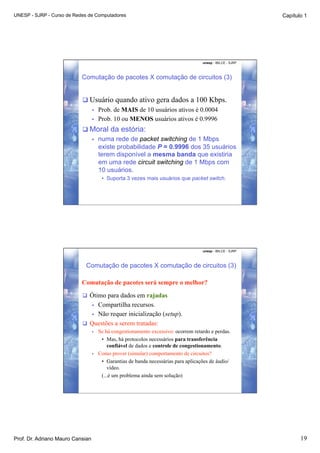 UNESP - SJRP - Curso de Redes de Computadores                                                                 Capítulo 1




                                                                                      unesp - IBILCE - SJRP



                           Comutação de pacotes X comutação de circuitos (3)


                            Usuário quando ativo gera dados a 100 Kbps.
                                  •    Prob. de MAIS de 10 usuários ativos é 0.0004
                                  •    Prob. 10 ou MENOS usuários ativos é 0.9996
                            Moral da estória:
                             •  numa rede de packet switching de 1 Mbps
                                existe probabilidade P = 0.9996 dos 35 usuários
                                terem disponível a mesma banda que existiria
                                em uma rede circuit switching de 1 Mbps com
                                10 usuários.
                                        •  Suporta 3 vezes mais usuários que packet switch.




                                                                                      unesp - IBILCE - SJRP



                            Comutação de pacotes X comutação de circuitos (3)

                           Comutação de pacotes será sempre o melhor?

                             Ótimo para dados em rajadas
                                  Compartilha recursos.
                                  • 
                               •  Não requer inicialização (setup).
                             Questões a serem tratadas:
                                  •    Se há congestionamento excessivo: ocorrem retardo e perdas.
                                        •  Mas, há protocolos necessários para transferência
                                           confiável de dados e controle de congestionamento.
                                  •    Como prover (simular) comportamento de circuitos?
                                        •  Garantias de banda necessárias para aplicações de áudio/
                                           vídeo.
                                        (...é um problema ainda sem solução)




Prof. Dr. Adriano Mauro Cansian                                                                                      19
 