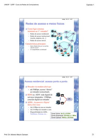 UNESP - SJRP - Curso de Redes de Computadores                                                           Capítulo 1




                                                                                unesp - IBILCE - SJRP




                            Redes de acesso e meios físicos
                             Como ligar sistemas
                              terminais ao 1º. roteador?
                                  •    Redes de acesso residencial.
                                  •    Redes de acesso institucional
                                       (escola, empresa, etc...).
                                  •    Redes de acesso móvel.

                           Características principais:
                                  •    Qual a Banda (bits per second) da
                                       rede de acesso?
                                  •    É Compartilhada ou dedicada?




                                                                                unesp - IBILCE - SJRP



                          Acesso residencial: acesso ponto a ponto

                             Discado via modem (dial-up)
                                 até 56Kbps, acesso “direto”
                                  • 
                                 ao roteador (conceitual).
                             RDSI ou ISDN: rede digital de
                              serviços integrados: 128Kbps,
                              conexão digital ao roteador
                             ADSL: Asymmetric Digital
                              Subscriber Line
                                  •    Até 4 Mbps de casa ao roteador.
                                  •    Até 34 Mbps do roteador a casa.
                                  •    Disponibilidade de ADSL :
                                       Telefônica, Telemar, etc...   Canal Voice: de 0 a 4 KHz
                                                                     Canal Download: 50 KHz e 1 MHz
                                                                     Canal Upload: 4KHz a 50 KHz




Prof. Dr. Adriano Mauro Cansian                                                                                21
 