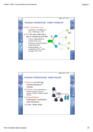 UNESP - SJRP - Curso de Redes de Computadores                                                   Capítulo 1




                                                                        unesp - IBILCE - SJRP




                            Acesso residencial: cable modems
                             HFC: hybrid fiber coax
                               •  assimétrico: até 10Mbps p/ a
                                  casa, 1 Mbps para a rede
                             Rede de cabo e fibra liga a
                              casa ao roteador do provedor.
                                  •    Acesso compartilhado ao
                                       roteador pelas casas.
                                  •    Problemas: dimensionamento,
                                       congestionamento.
                                  •    Disponibilidade: via
                                       companhias de TV a cabo,
                                       Exemplo: NET, TVA.




                                                                        unesp - IBILCE - SJRP




                            Acesso institucional: redes locais
                              Rede local (LAN) liga
                               sistema terminal ao 1º.
                               roteador.
                              Ethernet: cabo compartilhado ou
                                  dedicado usado para acesso ao
                                  roteador. 10 Mbps, 100Mbps, Gigabit
                                  Ethernet
                              Disponibilidade:
                               Corporações e instituições,
                               redes domésticas ...
                              LANs - Redes locais.




Prof. Dr. Adriano Mauro Cansian                                                                        22
 