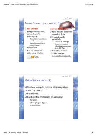 UNESP - SJRP - Curso de Redes de Computadores                                              Capítulo 1




                                                                   unesp - IBILCE - SJRP




                           Meios físicos: cabo coaxial, fibra
                           Cabo coaxial:
                             Fio (portador do sinal)
                              dentro de um fio
                              (blindagem)
                                  •    Banda básica: canal único
                                       no cabo.
                                  •    Banda larga: múltiplos
                                       canais no cabo.
                             Bidirecional.
                             Uso era comum em
                              Ethernet de 10Mbps




                                                                   unesp - IBILCE - SJRP




                           Meios físicos: rádio (1)

                            Sinal enviado pelo espectro eletromagnético.
                            Sem “fio” físico.
                            Bidirecional.
                            Efeitos sobre propagação do ambiente:
                                  •    Reflexão.
                                  •    Obstrução por objetos.
                                  •    Interferência.




Prof. Dr. Adriano Mauro Cansian                                                                   24
 