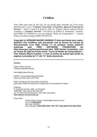 Créditos

Estes slides para notas de aula são, em sua grande parte, baseadas nos livros textos
adotados para o curso: “Computer Networking: A Top-Down Approach Featuring the
Internet” – James F. Kurose & Keith W. Ross (3a. Edição), Editora Addison Wesley
Longman, e “Computer Networks”, 3th Edition, de Andrew S. Tanenbaum – Prentice-
Hall (ISBN 0-13-349945-6) e em sua tradução “Redes de Computadores” – Terceira
Edição, da Editora Campus (ISBN 8535201572).

Copyright (c) ADRIANO MAURO CANSIAN. É dada permissão para copiar,
distribuir e/ou modificar este documento sob os termos da Licença de
Documentação Livre GNU, Versão 1.1 ou qualquer versão posterior
publicada       pela    FREE       SOFTWARE       FOUNDATION        em
http://www.gnu.org/licenses/licenses.html, SEM Seções Invariantes, com
os Textos da Capa da Frente sendo “Curso de Redes de Computadores –
Prof. Adriano Mauro Cansian”, e com os textos da quarta-capa sendo as
páginas numeradas de “ii” até “iv” deste documento.


Contato:

Adriano Mauro Cansian
Professor Assistente Doutor

adriano@acmesecurity.org

UNESP - Universidade Estadual Paulista
Campus de São José do Rio Preto

Depto. de Ciência da Computação e Estatística
Laboratório ACME! de Pesquisa em Segurança de Computadores e Redes

Endereço:
R. Cristóvão Colombo, 2265 - Jd. Nazareth
15055-000 * São José do Rio Preto, SP.
Tel. (17) 3221-2475 (laboratório) / 3221-2201 (secretaria)
http://adriano.acmesecurity.org

Chave PGP:
                Adriano Mauro Cansian <adriano@acmesecurity.org>
                Key ID: 0x3893CD2B
                Key Type: DH/DSS
                Key Fingerprint: C499 85ED 355E 774E 1709 524A B834 B139 3893 CD2B




                                               iii
 