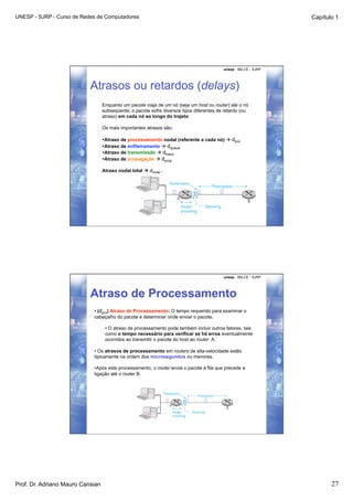 UNESP - SJRP - Curso de Redes de Computadores                                                                     Capítulo 1




                                                                                          unesp - IBILCE - SJRP




                           Atrasos ou retardos (delays)
                                  Enquanto um pacote viaja de um nó (seja um host ou router) até o nó
                                  subseqüente, o pacote sofre diversos tipos diferentes de retardo (ou
                                  atraso) em cada nó ao longo do trajeto.

                                  Os mais importantes atrasos são:

                                  •  traso de processamento nodal (referente a cada nó)  dpro
                                   A
                                  •  traso de enfileiramento  dqueue
                                   A
                                  •  traso de transmissão  dtrans
                                   A
                                  •  traso de propagação  dprop
                                   A

                                  Atraso nodal total  dnodal .




                                                                                          unesp - IBILCE - SJRP




                           Atraso de Processamento
                            • (dpro) Atraso de Processamento: O tempo requerido para examinar o
                            cabeçalho do pacote e determinar onde enviar o pacote.

                                   • O atraso de processamento pode também incluir outros fatores, tais
                                   como o tempo necessário para verificar se há erros eventualmente
                                   ocorridos ao transmitir o pacote do host ao router A.

                            • Os atrasos de processamento em routers de alta-velocidade estão
                            tipicamente na ordem dos microsegundos ou menores.

                            •  pós este processamento, o router envia o pacote à fila que precede a
                              A
                            ligação até o router B.




Prof. Dr. Adriano Mauro Cansian                                                                                          27
 