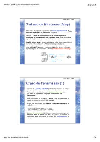 UNESP - SJRP - Curso de Redes de Computadores                                                                    Capítulo 1




                                                                                         unesp - IBILCE - SJRP




                           O atraso de fila (queue delay)
                            Uma vez na fila, o pacote experimenta um atraso de enfileiramento dqueue
                            enquanto espera para ser transmitido na ligação.

                            Variável: O atraso de enfileiramento de um pacote depende da
                            quantidade de outros pacotes, que chegaram antes, e que estão na fila
                            aguardando a transmissão através do link.

                            Se a fila estiver vazia, e nenhum outro pacote estiver sendo transmitido no
                            momento, então o atraso de enfileiramento do pacote é zero.

                            Já se o tráfego for pesado, e muitos outros pacotes também estiverem
                            esperando para ser transmitidos, o atraso de enfileiramento será longo.




                                                                                         unesp - IBILCE - SJRP




                           Atraso de transmissão (1)
                             Depende da LARGURA de BANDA (velocidade) disponível no enlace.

                             Pacotes são transmitidos à maneira first-come-first-serve, assim
                             que todos os pacotes que chegaram antes tenham sido
                             transmitidos.

                             Se o comprimento do pacote por L bits, e a taxa da transmissão da
                             ligação do router A ao router B de R bits/sec.

                             A taxa R é determinada pela taxa da transmissão da ligação ao
                             router B.

                             • Ethernet 10-Mbps, a taxa é R = 10 Mbps
                             • Ethernet 100-Mbps, a taxa é R = 100 Mbps

                             O atraso de transmissão é L/R. Esta é a quantidade de tempo para
                             transmitir todo o pacote no link. Na prática, os atrasos da
                             transmissão estão tipicamente na ordem dos microsegundos ou
                             menos.




Prof. Dr. Adriano Mauro Cansian                                                                                         28
 