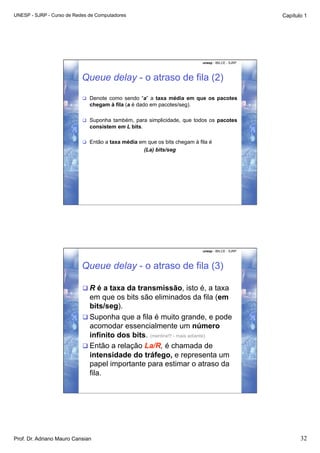 UNESP - SJRP - Curso de Redes de Computadores                                                      Capítulo 1




                                                                           unesp - IBILCE - SJRP




                           Queue delay - o atraso de fila (2)

                             Denote como sendo “a” a taxa média em que os pacotes
                              chegam à fila (a é dado em pacotes/seg).

                             Suponha também, para simplicidade, que todos os pacotes
                              consistem em L bits.

                             Então a taxa média em que os bits chegam à fila é
                                                     (La) bits/seg




                                                                           unesp - IBILCE - SJRP




                           Queue delay - o atraso de fila (3)

                            R é a taxa da transmissão, isto é, a taxa
                             em que os bits são eliminados da fila (em
                             bits/seg).
                            Suponha que a fila é muito grande, e pode
                             acomodar essencialmente um número
                             infinito dos bits. (mentira!!! - mais adiante)
                            Então a relação La/R, é chamada de
                             intensidade do tráfego, e representa um
                             papel importante para estimar o atraso da
                             fila.




Prof. Dr. Adriano Mauro Cansian                                                                           32
 