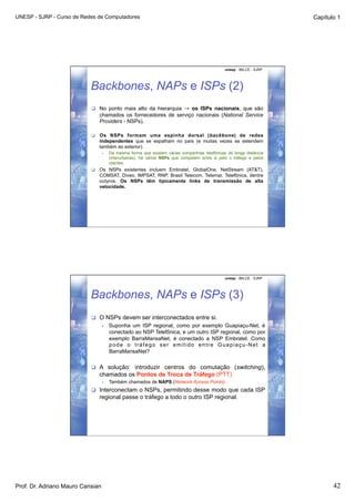 UNESP - SJRP - Curso de Redes de Computadores                                                                          Capítulo 1




                                                                                               unesp - IBILCE - SJRP




                           Backbones, NAPs e ISPs (2)
                             No ponto mais alto da hierarquia → os ISPs nacionais, que são
                              chamados os fornecedores de serviço nacionais (National Service
                              Providers - NSPs).

                             Os NSPs formam uma espinha dorsal (backbone) de redes
                              independentes que se espalham no país (e muitas vezes se estendem
                              também ao exterior).
                                  •    Da mesma forma que existem várias companhias telefônicas de longa distância
                                       (interurbanas), há vários NSPs que competem entre si pelo o tráfego e pelos
                                       clientes.
                             Os NSPs existentes incluem Embratel, GlobalOne, NetStream (AT&T),
                              COMSAT, Diveo, IMPSAT, RNP, Brasil Telecom, Telemar, Telefônica, dentre
                              outyros. Os NSPs têm tipicamente links de transmissão de alta
                              velocidade.




                                                                                               unesp - IBILCE - SJRP




                           Backbones, NAPs e ISPs (3)
                             O NSPs devem ser interconectados entre si.
                                  •    Suponha um ISP regional, como por exemplo Guapiaçu-Net, é
                                       conectado ao NSP Telefônica, e um outro ISP regional, como por
                                       exemplo BarraMansaNet, é conectado a NSP Embratel. Como
                                       pode o tráfego ser emitido entre Guapiaçu-Net a
                                       BarraMansaNet?

                             A solução: introduzir centros do comutação (switching),
                              chamados os Pontos de Troca de Tráfego (PTT)
                                  •    Também chamados de NAPS (Network Access Points).
                             Interconectam o NSPs, permitindo desse modo que cada ISP
                              regional passe o tráfego a todo o outro ISP regional.




Prof. Dr. Adriano Mauro Cansian                                                                                               42
 