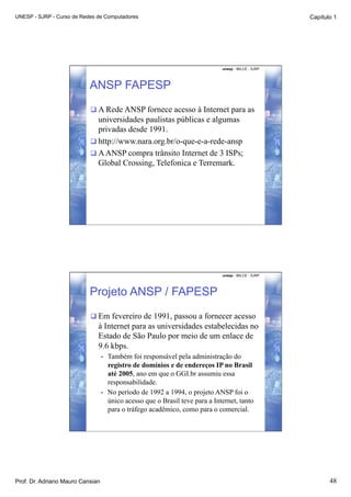 UNESP - SJRP - Curso de Redes de Computadores                                                           Capítulo 1




                                                                                unesp - IBILCE - SJRP




                           ANSP FAPESP
                            A Rede ANSP fornece acesso à Internet para as
                             universidades paulistas públicas e algumas
                             privadas desde 1991.
                            http://www.nara.org.br/o-que-e-a-rede-ansp
                            A ANSP compra trânsito Internet de 3 ISPs;
                             Global Crossing, Telefonica e Terremark.




                                                                                unesp - IBILCE - SJRP




                           Projeto ANSP / FAPESP
                            Em fevereiro de 1991, passou a fornecer acesso
                              à Internet para as universidades estabelecidas no
                              Estado de São Paulo por meio de um enlace de
                              9.6 kbps.
                                  •    Também foi responsável pela administração do
                                       registro de domínios e de endereços IP no Brasil
                                       até 2005, ano em que o GGI.br assumiu essa
                                       responsabilidade.
                                  •    No período de 1992 a 1994, o projeto ANSP foi o
                                       único acesso que o Brasil teve para a Internet, tanto
                                       para o tráfego acadêmico, como para o comercial.




Prof. Dr. Adriano Mauro Cansian                                                                                48
 