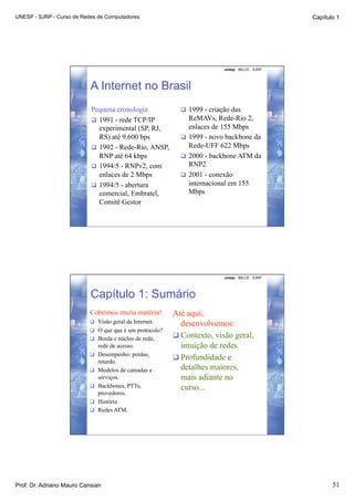 UNESP - SJRP - Curso de Redes de Computadores                                                      Capítulo 1




                                                                           unesp - IBILCE - SJRP




                           A Internet no Brasil
                           Pequena cronologia                 1999 - criação das
                             1991 - rede TCP/IP               ReMAVs, Rede-Rio 2,
                              experimental (SP, RJ,            enlaces de 155 Mbps
                              RS) até 9.600 bps               1999 - novo backbone da
                             1992 - Rede-Rio, ANSP,           Rede-UFF 622 Mbps
                              RNP até 64 kbps                 2000 - backbone ATM da
                             1994/5 - RNPv2, com              RNP2
                              enlaces de 2 Mbps               2001 - conexão
                             1994/5 - abertura                internacional em 155
                              comercial, Embratel,             Mbps
                              Comitê Gestor




                                                                           unesp - IBILCE - SJRP




                           Capítulo 1: Sumário
                           Cobrimos muita matéria!        Até aqui,
                             Visão geral da Internet.      desenvolvemos:
                             O que que é um protocolo?
                             Borda e núcleo de rede,
                                                           Contexto, visão geral,
                                rede de acesso.             intuição de redes.
                             Desempenho: perdas,
                                                           Profundidade e
                                retardo.
                               Modelos de camadas e        detalhes maiores,
                                serviços.                   mais adiante no
                               Backbones, PTTs,            curso...
                                provedores.
                               História
                               Redes ATM.




Prof. Dr. Adriano Mauro Cansian                                                                           51
 