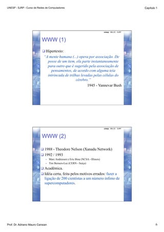 UNESP - SJRP - Curso de Redes de Computadores                                                             Capítulo 1




                                                                                  unesp - IBILCE - SJRP




                           WWW (1)
                            Hipertexto:
                            “A mente humana (...) opera por associação. De
                              posse de um item, ela parte instantaneamente
                              para outro que é sugerido pela associação de
                                pensamentos, de acordo com alguma teia
                              intrincada de trilhas levadas pelas células do
                                                 cérebro.”
                                                        1945 - Vannevar Bush




                                                                                  unesp - IBILCE - SJRP




                           WWW (2)

                           1988 - Theodore Nelson (Xanadu Network)
                           1992 / 1993
                              •    Marc Andreesen e Eric Bina (NCSA - Illinois)
                              •    Tim Berners-Lee (CERN - Suíça)
                           Acadêmica.
                           Idéia certa, feita pelos motivos errados: fazer a
                             ligação de 200 cientistas a um número ínfimo de
                             supercomputadores.




Prof. Dr. Adriano Mauro Cansian                                                                                   6
 