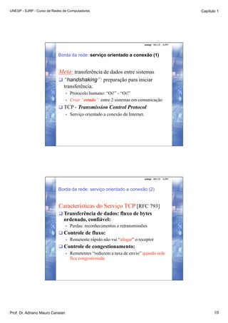 UNESP - SJRP - Curso de Redes de Computadores                                                             Capítulo 1




                                                                                  unesp - IBILCE - SJRP



                           Borda da rede: serviço orientado a conexão (1)


                           Meta: transferência de dados entre sistemas
                            “handshaking”: preparação para iniciar
                              transferência.
                                  •    Protocolo humano: “Oi!” - “Oi!”
                                  •    Criar “estado” entre 2 sistemas em comunicação
                            TCP - Transmission Control Protocol
                                  •    Serviço orientado a conexão da Internet.




                                                                                  unesp - IBILCE - SJRP



                           Borda da rede: serviço orientado a conexão (2)


                           Características do Serviço TCP [RFC 793]
                            Transferência de dados: fluxo de bytes
                              ordenado, confiável:
                                  •    Perdas: reconhecimentos e retransmissões
                            Controle de fluxo:
                             •  Remetente rápido não vai “afogar” o receptor

                            Controle de congestionamento:
                             •  Remetentes “reduzem a taxa de envio” quando rede
                                fica congestionada.




Prof. Dr. Adriano Mauro Cansian                                                                                  10
 
