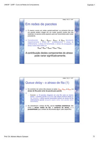 UNESP - SJRP - Curso de Redes de Computadores                                                                     Capítulo 1




                                                                                          unesp - IBILCE - SJRP




                           Em redes de pacotes
                             O mesmo ocorre em redes packet-switched: os primeiros bits em
                                um pacote podem chegar em um router quando muitos dos bits
                                restantes no pacote ainda esperam para ser transmitidos pelo router
                                precedente.

                             Considerando           d proc , d queue , d trans , e d prop denotando
                                respectivamente o atraso de            processamento, o atraso de
                                enfileiramento, o atraso de transmissão, e atraso de propagação, o
                                atraso nodal total é dado por
                                               dnodal = dproc + dqueue + dtrans + dprop


                           A contribuição destes componentes do atraso
                                    pode variar significativamente.




                                                                                          unesp - IBILCE - SJRP




                           Queue delay - o atraso de fila (1)
                             Ao contrário de outros três atrasos (a saber, dproc, dtrans, e dprop ) o
                                atraso de fila pode variar de pacote para pacote.
                            
                                  •    Exemplo: se 10 pacotes chegarem em uma fila vazia ao mesmo
                                       tempo, o primeiro pacote transmitido não sofrerá nenhum atraso de
                                       fila, enquanto o último pacote transmitido sofrerá um atraso de fila
                                       relativamente grande (enquanto espera outros nove pacotes serem
                                       transmitidos).


                             Ao caracterizar o atraso de fila, usa-se medidas estatísticas, tais
                                como o atraso médio da fila, a variância do atraso, e a
                                probabilidade que o atraso de fila exceda algum valor específico.




Prof. Dr. Adriano Mauro Cansian                                                                                          31
 