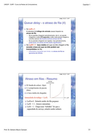 UNESP - SJRP - Curso de Redes de Computadores                                                                   Capítulo 1




                                                                                        unesp - IBILCE - SJRP




                           Queue delay - o atraso de fila (4)

                             Se La/R ≤ 1:
                              A natureza do tráfego de entrada causa impacto no
                              atraso de fila.
                                  •    Se os pacotes chegarem periodicamente, isto é, um pacote
                                       chegando a cada L/R segundos, então cada pacote chegará a
                                       uma fila vazia e não haverá nenhum atraso de fila.
                                  •    Se os pacotes chegarem em rajadas, mas periodicamente,
                                       pode haver um atraso de fila médio significativo.
                             Se La/R > 1 : taxa média em que os bits chegam à fila
                              excede a taxa em que os bits podem ser
                              transmitidos da fila.
                                  •    A fila tende a aumentar sem limite, e o atraso de fila se
                                       aproxima de infinito.




                                                                                        unesp - IBILCE - SJRP




                            Atraso em filas - Resumo

                             R=banda do enlace (bps)
                             L=comprimento do pacote
                              (bits)
                             a=taxa média de chegadas




Prof. Dr. Adriano Mauro Cansian                                                                                        33
 