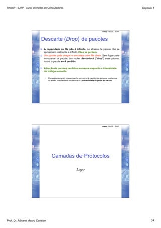 UNESP - SJRP - Curso de Redes de Computadores                                                                     Capítulo 1




                                                                                          unesp - IBILCE - SJRP




                           Descarte (Drop) de pacotes
                            A capacidade da fila não é infinita, os atrasos de pacote não se
                             aproximam realmente a infinito. Eles se perdem.
                            Um pacote pode chegar e encontrar uma fila cheia. Sem lugar para
                             armazenar tal pacote, um router descartará (“drop”) esse pacote,
                             isto é, o pacote será perdido.

                            A fração de pacotes perdidos aumenta enquanto a intensidade
                             do tráfego aumenta.

                              •    Conseqüentemente, o desempenho em um nó é medido não somente nos termos
                                   do atraso, mas também nos termos da probabilidade da perda do pacote.




                                                                                          unesp - IBILCE - SJRP




                                      Camadas de Protocolos

                                                                Lego




Prof. Dr. Adriano Mauro Cansian                                                                                          34
 