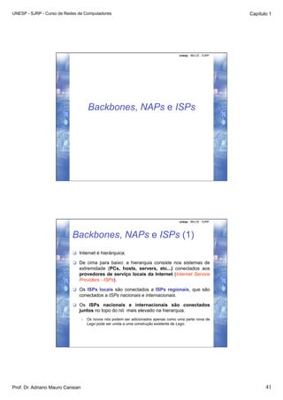UNESP - SJRP - Curso de Redes de Computadores                                                                  Capítulo 1




                                                                                       unesp - IBILCE - SJRP




                                       Backbones, NAPs e ISPs




                                                                                       unesp - IBILCE - SJRP




                           Backbones, NAPs e ISPs (1)
                             Internet é hierárquica.

                             De cima para baixo: a hierarquia consiste nos sistemas de
                              extremidade (PCs, hosts, servers, etc...) conectados aos
                              provedores de serviço locais da Internet (Internet Service
                              Providers - ISPs).

                             Os ISPs locais são conectados a ISPs regionais, que são
                              conectados a ISPs nacionais e internacionais.

                             Os ISPs nacionais e internacionais são conectados
                              juntos no topo do nó mais elevado na hierarquia.
                                  •    Os novos nós podem ser adicionados apenas como uma parte nova de
                                       Lego pode ser unida a uma construção existente de Lego.




Prof. Dr. Adriano Mauro Cansian                                                                                       41
 