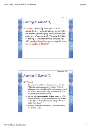 UNESP - SJRP - Curso de Redes de Computadores                                                             Capítulo 1




                                                                                  unesp - IBILCE - SJRP




                           Peering X Transit (1)
                            Peering: “voluntary interconnection of
                              administratively separate Internet networks for
                              the purpose of exchanging traffic between the
                              customers of each network. The pure definition
                              of peering is settlement-free or "sender keeps
                              all," meaning that neither party pays the other
                              for the exchanged traffic.”




                                                                                  unesp - IBILCE - SJRP




                           Peering X Transit (2)
                            “Transit:
                                  •    the advertisement by an Internet service provider
                                       (ISP) of routes to a customer's Internet Protocol
                                       addresses to the other ISPs who constitute the rest of
                                       the Internet, thereby soliciting inbound traffic from
                                       them on behalf of the customer;
                                  •    and the advertisement of a default route, or a full
                                       set of routes to all of the destinations on the Internet,
                                       to the ISP's customer, thereby soliciting outbound
                                       traffic from them.”
                                  •    You pay money (or settlement) to another network
                                       for Internet access.




Prof. Dr. Adriano Mauro Cansian                                                                                  44
 