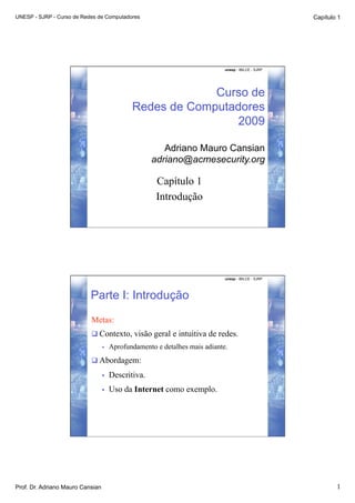 UNESP - SJRP - Curso de Redes de Computadores                                                        Capítulo 1




                                                                             unesp - IBILCE - SJRP




                                                           Curso de
                                              Redes de Computadores
                                                               2009

                                                        Adriano Mauro Cansian
                                                     adriano@acmesecurity.org

                                                      Capítulo 1
                                                      Introdução




                                                                             unesp - IBILCE - SJRP




                           Parte I: Introdução
                           Metas:
                            Contexto, visão geral e intuitiva de redes.
                                  •    Aprofundamento e detalhes mais adiante.
                            Abordagem:

                                  •    Descritiva.
                                  •    Uso da Internet como exemplo.




Prof. Dr. Adriano Mauro Cansian                                                                              1
 