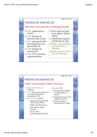 UNESP - SJRP - Curso de Redes de Computadores                                                           Capítulo 1




                                                                                unesp - IBILCE - SJRP



                           História da Internet (3)

                             1983: implantação de                Novas redes nacionais:
                              TCP/IP.                              Csnet, BITnet, NSFnet,
                             1982: definição do                   Minitel.
                              protocolo smtp (e-mail).            100,000 hosts ligados à
                             1983: definição do DNS               confederação de redes.
                              para tradução de nome               Brasil - início da BITnet
                              para endereço IP.                    em 1988 (LNCC e
                             1985: definição do                   FAPESP)
                              protocolo ftp.                      Brasil - início da UUCP
                             1988: TCP: controle de               em 1989 (Alternex)
                              congestionamento.




                                                                                unesp - IBILCE - SJRP



                           História da Internet (4)

                              Início dos 1990: fim da             Fim dos 1990:
                               ARPAnet
                                                                     Estimado em 50 milhões
                              1991: NSF remove restrições em         de computadores na
                               uso comercial da NSFnet                Internet.
                               (aposentada, 1994).
                                                                     Estimado em mais de 100
                              Início dos 1990: WWW                   milhões de usuários.
                                •  Hypertexto [Vanemar Bush          Enlaces backbone
                                   1945, Nelson 1960’s]               funcionando em 1 Gbps.
                                •  HTML, http: Berners-Lee
                                •  1994: Mosaic, depois
                                   Netscape
                                •  fim dos 1990:
                                   comercialização da WWW.




Prof. Dr. Adriano Mauro Cansian                                                                                50
 