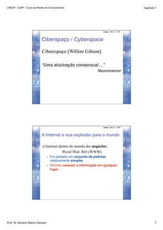 UNESP - SJRP - Curso de Redes de Computadores                                                  Capítulo 1




                                                                       unesp - IBILCE - SJRP




                           Ciberspaço / Cyberspace

                           Ciberespaço [Willian Gibson]:

                           “Uma alucinação consensual ...”
                                                                    Neuromancer




                                                                       unesp - IBILCE - SJRP




                           A Internet e sua explosão para o mundo

                            Internet dentro do mundo dos negócios:
                                              World Wide Web (WWW)
                                  •    Foi adotado um conjunto de padrões
                                       relativamente simples.
                                  •    Permitiu acessar a informação em qualquer
                                       lugar.




Prof. Dr. Adriano Mauro Cansian                                                                        5
 
