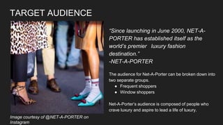 TARGET AUDIENCE
“Since launching in June 2000, NET-A-
PORTER has established itself as the
world’s premier luxury fashion
destination.”
-NET-A-PORTER
The audience for Net-A-Porter can be broken down into
two separate groups.
● Frequent shoppers
● Window shoppers
Net-A-Porter’s audience is composed of people who
crave luxury and aspire to lead a life of luxury.
Image courtesy of @NET-A-PORTER on
Instagram
 