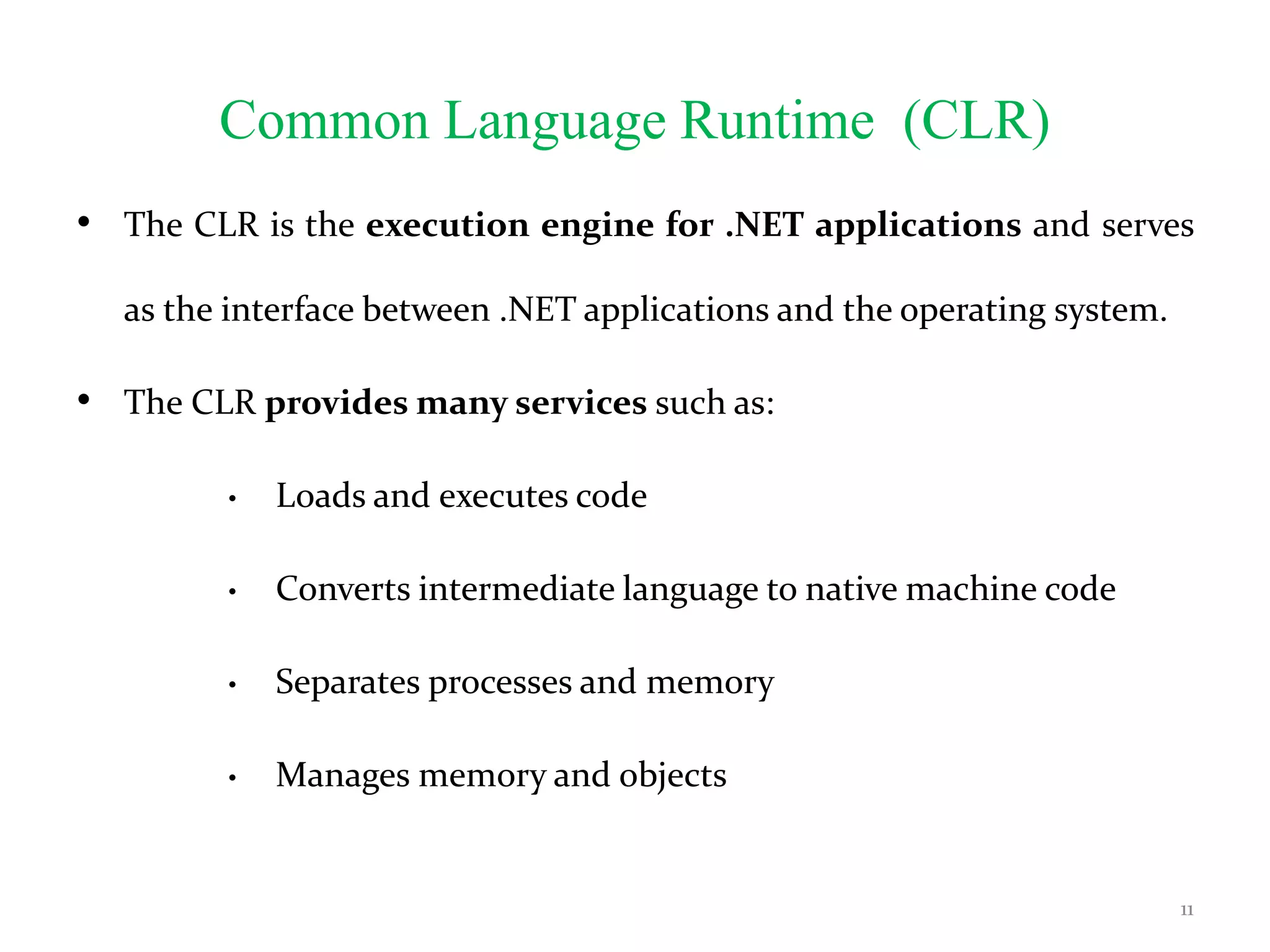 Common Language Runtime (CLR)
• The CLR is the execution engine for .NET applications and serves
as the interface between .NET applications and the operating system.
• The CLR provides many services such as:
• Loads and executes code
• Converts intermediate language to native machine code
• Separates processes and memory
• Manages memory and objects
11
 