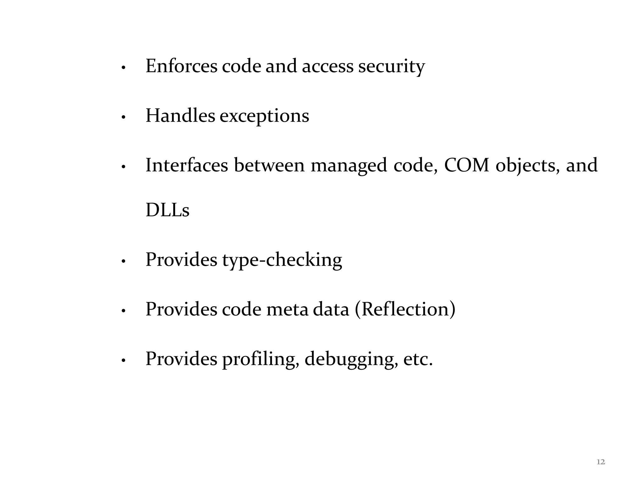 • Enforces code and access security
• Handles exceptions
• Interfaces between managed code, COM objects, and
DLLs
• Provides type-checking
• Provides code meta data (Reflection)
• Provides profiling, debugging, etc.
12
 