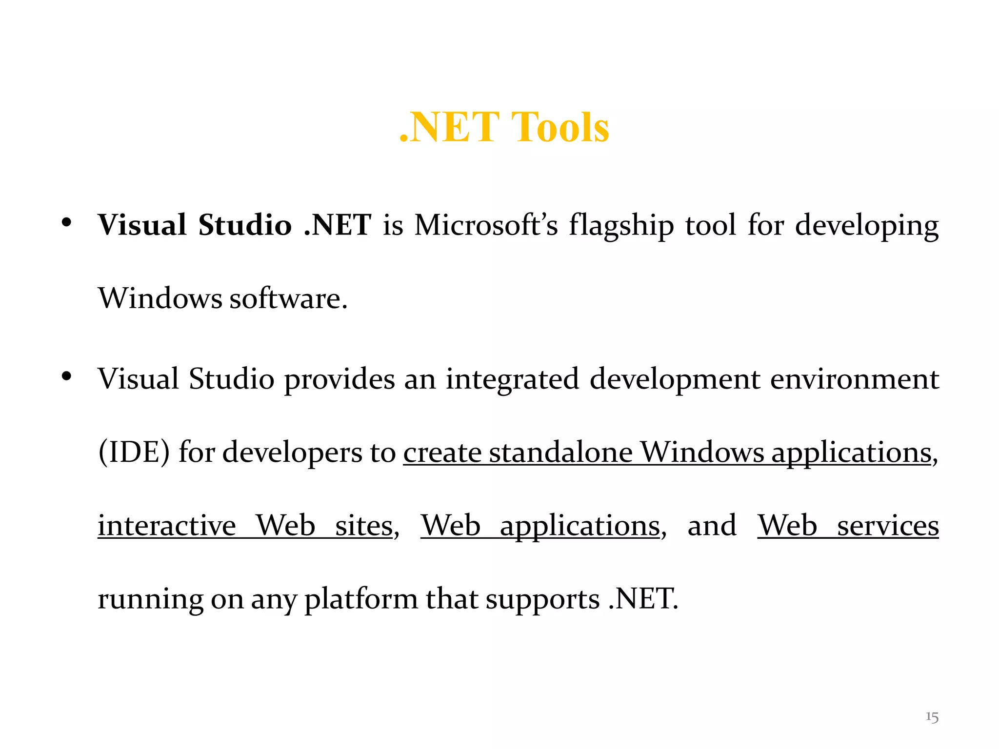 .NET Tools
• Visual Studio .NET is Microsoft’s flagship tool for developing
Windows software.
• Visual Studio provides an integrated development environment
(IDE) for developers to create standalone Windows applications,
interactive Web sites, Web applications, and Web services
running on any platform that supports .NET.
15
 
