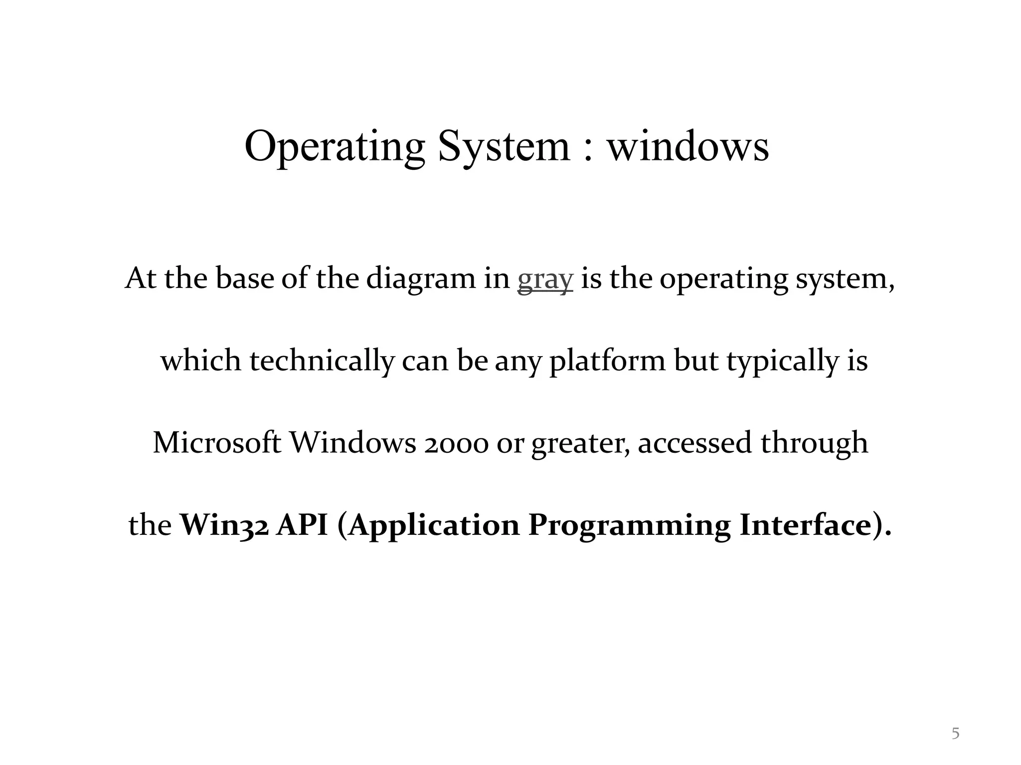 Operating System : windows
At the base of the diagram in gray is the operating system,
which technically can be any platform but typically is
Microsoft Windows 2000 or greater, accessed through
the Win32 API (Application Programming Interface).
5
 