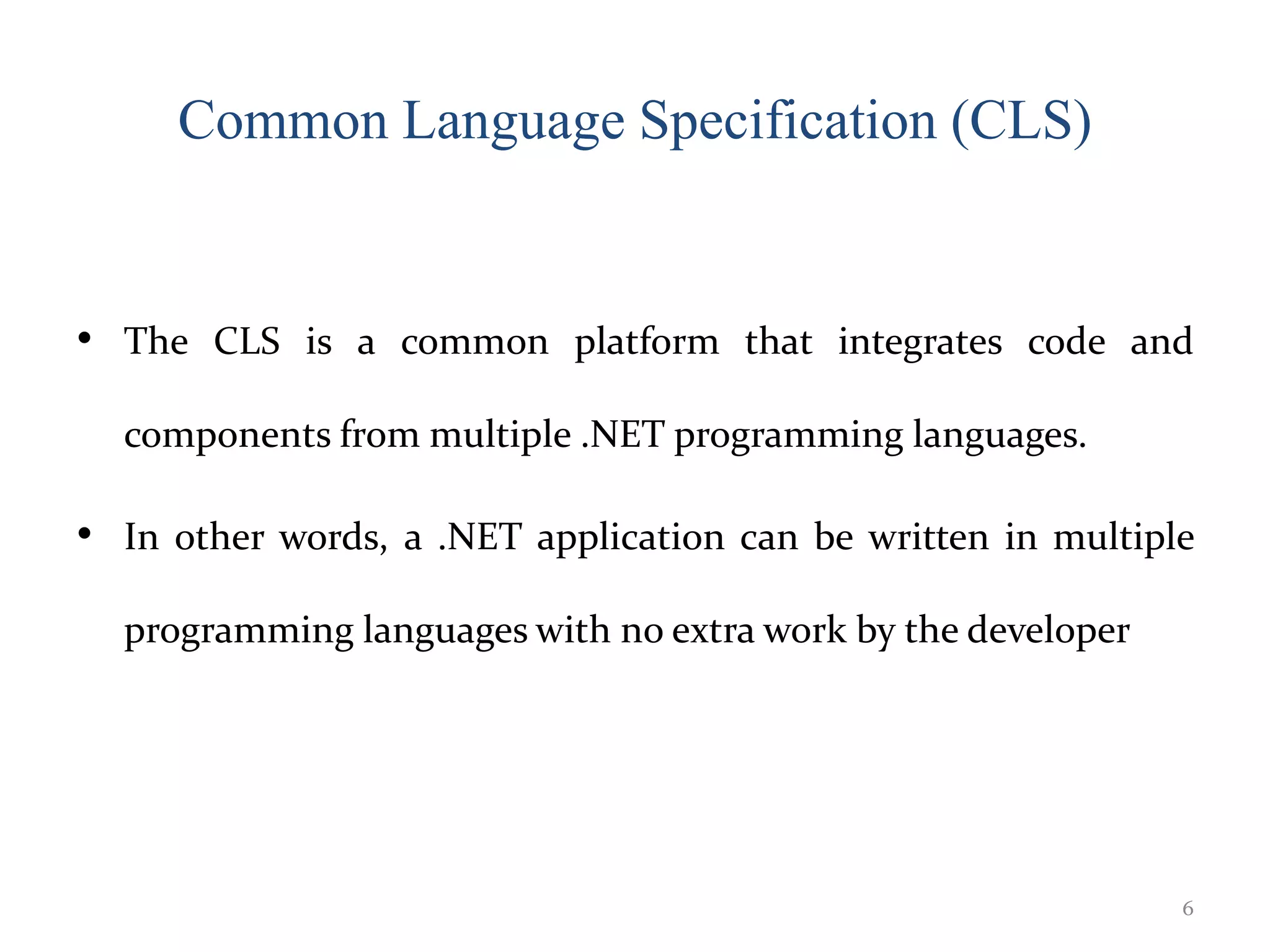Common Language Specification (CLS)
• The CLS is a common platform that integrates code and
components from multiple .NET programming languages.
• In other words, a .NET application can be written in multiple
programming languages with no extra work by the developer
6
 