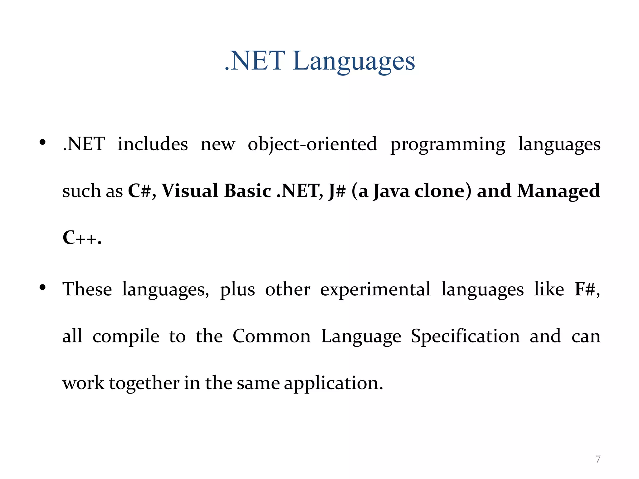 .NET Languages
• .NET includes new object-oriented programming languages
such as C#, Visual Basic .NET, J# (a Java clone) and Managed
C++.
• These languages, plus other experimental languages like F#,
all compile to the Common Language Specification and can
work together in the same application.
7
 