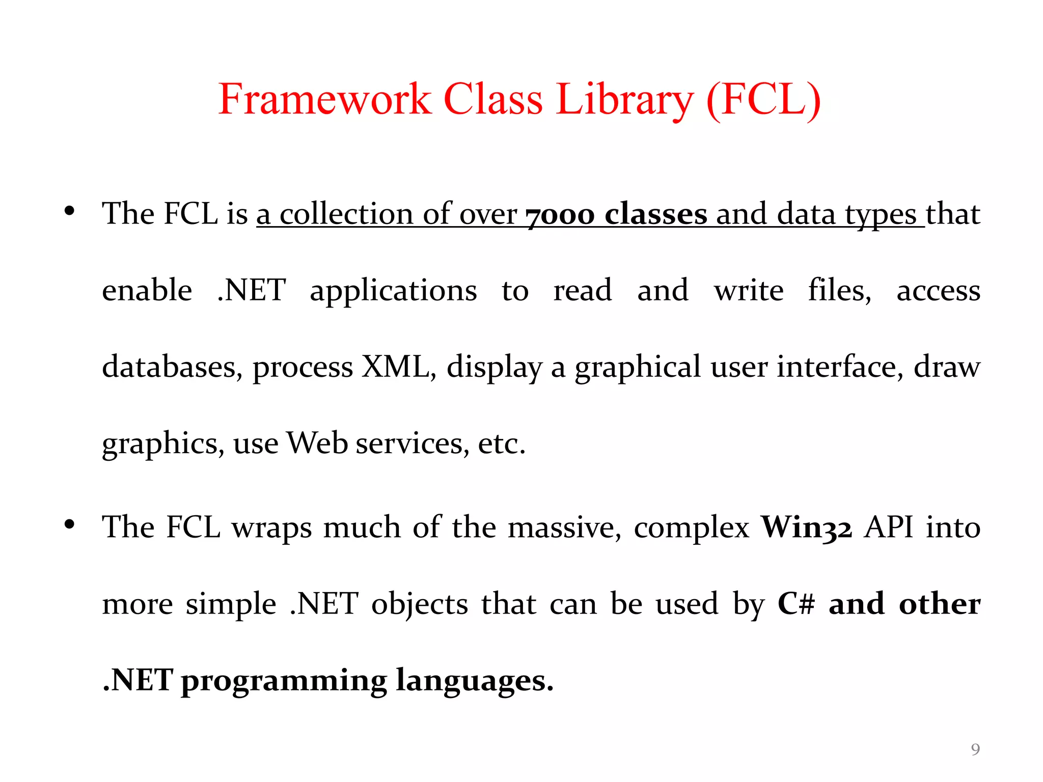 Framework Class Library (FCL)
• The FCL is a collection of over 7000 classes and data types that
enable .NET applications to read and write files, access
databases, process XML, display a graphical user interface, draw
graphics, use Web services, etc.
• The FCL wraps much of the massive, complex Win32 API into
more simple .NET objects that can be used by C# and other
.NET programming languages.
9
 