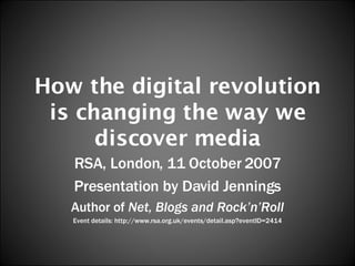 How the digital revolution is changing the way we discover media RSA, London, 11 October 2007 Presentation by David Jennings Author of  Net, Blogs and Rock’n’Roll Event details: http://www.rsa.org.uk/events/detail.asp?eventID=2414 
