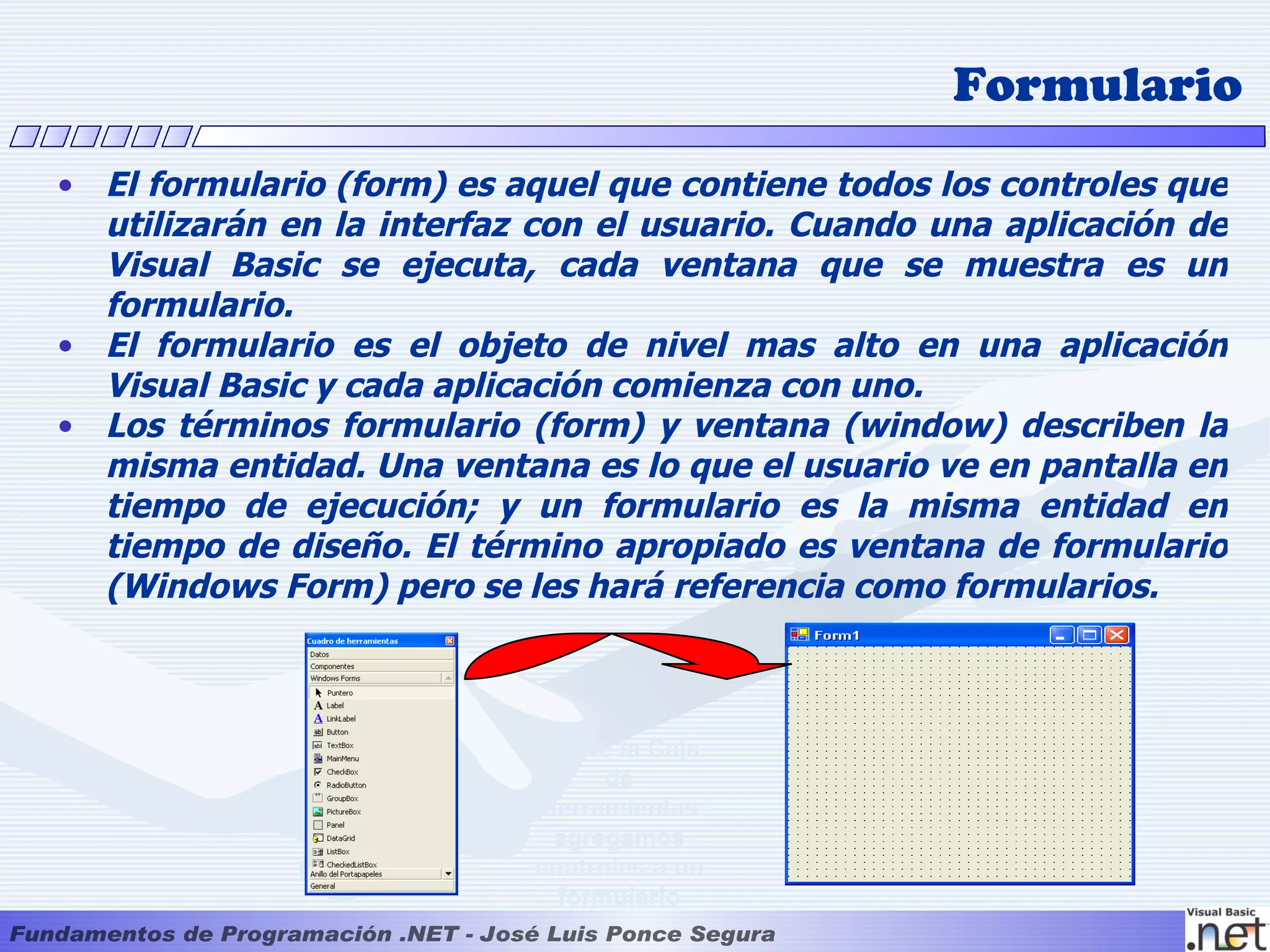 Formulario
• El formulario (form) es aquel que contiene todos los controles que
  utilizarán en la interfaz con el usuario. Cuando una aplicación de
  Visual Basic se ejecuta, cada ventana que se muestra es un
  formulario.
• El formulario es el objeto de nivel mas alto en una aplicación
  Visual Basic y cada aplicación comienza con uno.
• Los términos formulario (form) y ventana (window) describen la
  misma entidad. Una ventana es lo que el usuario ve en pantalla en
  tiempo de ejecución; y un formulario es la misma entidad en
  tiempo de diseño. El término apropiado es ventana de formulario
  (Windows Form) pero se les hará referencia como formularios.



                           Desde la Caja
                                 de
                           Herramientas
                            agregamos
                           controles a un
                             formulario
 