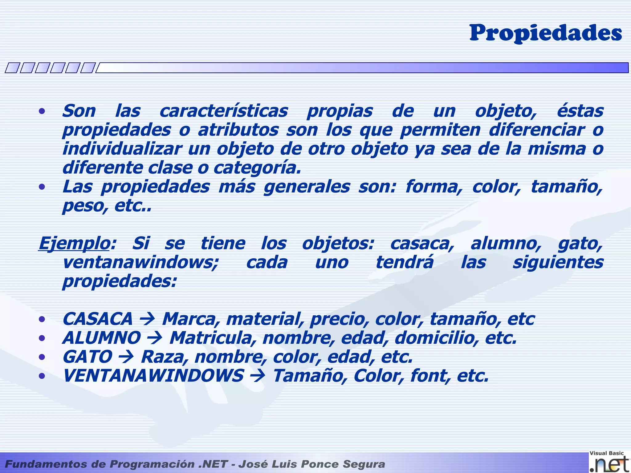 Propiedades


• Son las características propias de un objeto, éstas
  propiedades o atributos son los que permiten diferenciar o
  individualizar un objeto de otro objeto ya sea de la misma o
  diferente clase o categoría.
• Las propiedades más generales son: forma, color, tamaño,
  peso, etc..

Ejemplo: Si se tiene los objetos: casaca, alumno, gato,
   ventanawindows;  cada  uno    tendrá  las  siguientes
   propiedades:

•   CASACA  Marca, material, precio, color, tamaño, etc
•   ALUMNO  Matricula, nombre, edad, domicilio, etc.
•   GATO  Raza, nombre, color, edad, etc.
•   VENTANAWINDOWS  Tamaño, Color, font, etc.
 