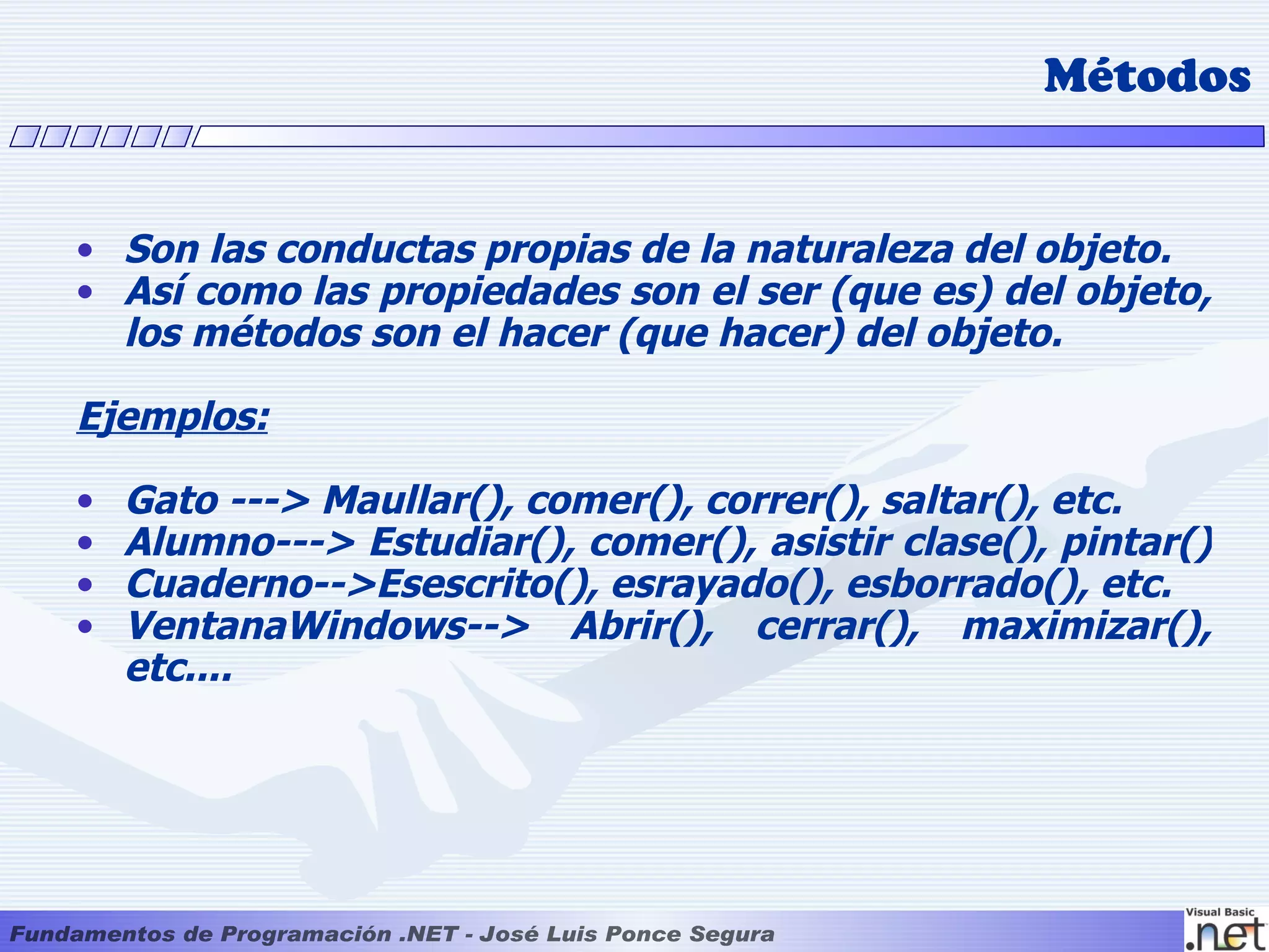 Métodos


• Son las conductas propias de la naturaleza del objeto.
• Así como las propiedades son el ser (que es) del objeto,
  los métodos son el hacer (que hacer) del objeto.

Ejemplos:

•   Gato ---> Maullar(), comer(), correr(), saltar(), etc.
•   Alumno---> Estudiar(), comer(), asistir clase(), pintar()
•   Cuaderno-->Esescrito(), esrayado(), esborrado(), etc.
•   VentanaWindows--> Abrir(), cerrar(), maximizar(),
    etc....
 