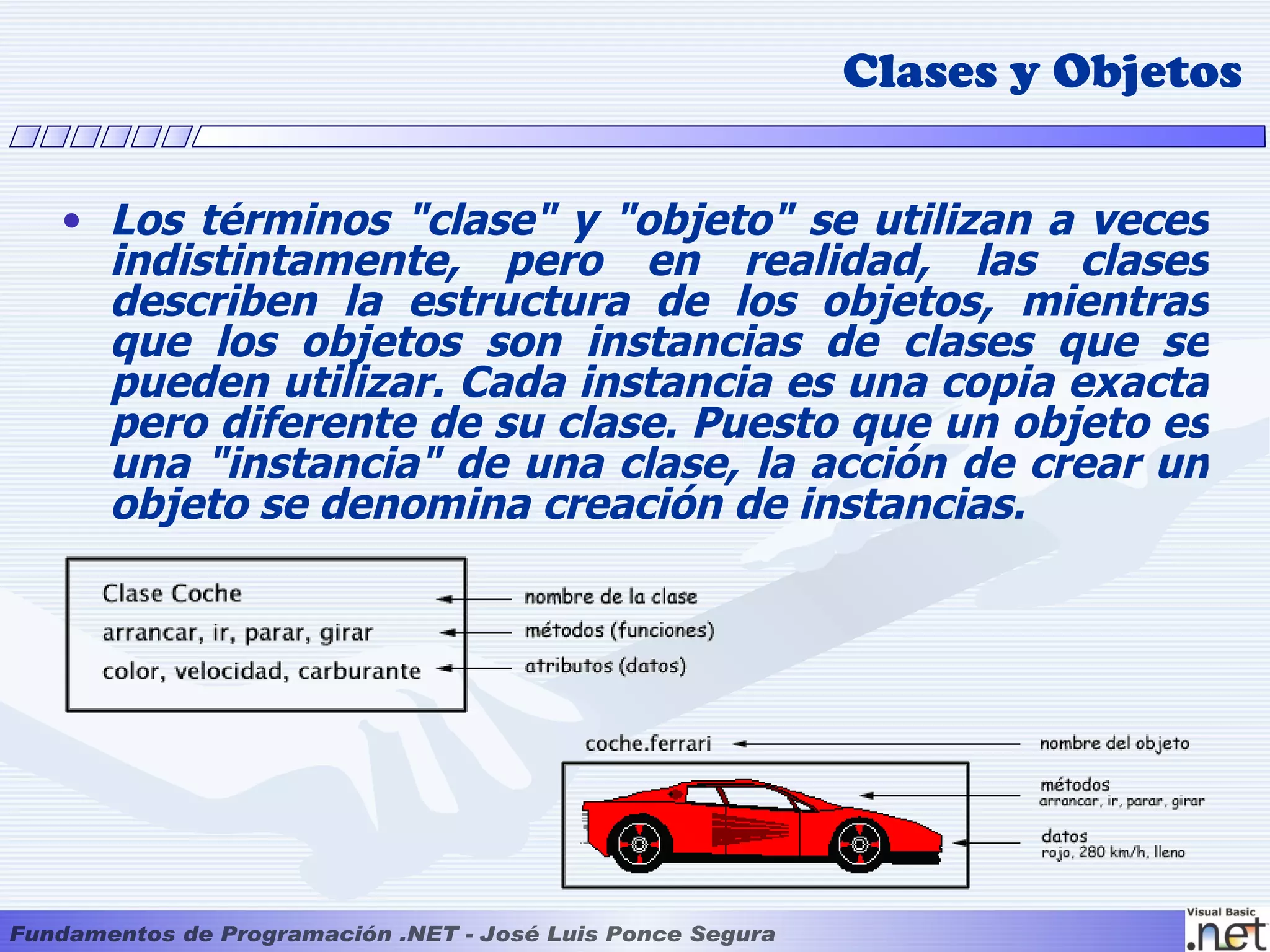 Clases y Objetos

• Los términos "clase" y "objeto" se utilizan a veces
  indistintamente, pero en realidad, las clases
  describen la estructura de los objetos, mientras
  que los objetos son instancias de clases que se
  pueden utilizar. Cada instancia es una copia exacta
  pero diferente de su clase. Puesto que un objeto es
  una "instancia" de una clase, la acción de crear un
  objeto se denomina creación de instancias.
 