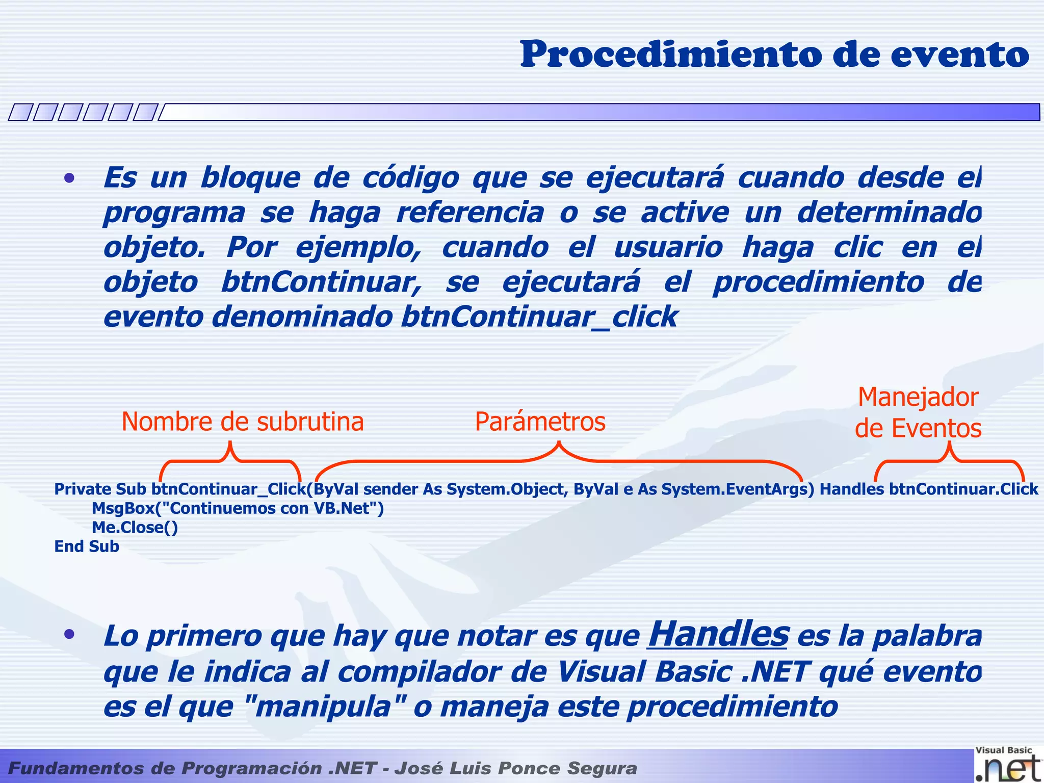 Procedimiento de evento

 • Es un bloque de código que se ejecutará cuando desde el
   programa se haga referencia o se active un determinado
   objeto. Por ejemplo, cuando el usuario haga clic en el
   objeto btnContinuar, se ejecutará el procedimiento de
   evento denominado btnContinuar_click

                                                                                               Manejador
       Nombre de subrutina                        Parámetros                                   de Eventos

Private Sub btnContinuar_Click(ByVal sender As System.Object, ByVal e As System.EventArgs) Handles btnContinuar.Click
     MsgBox("Continuemos con VB.Net")
     Me.Close()
End Sub




 • Lo primero que hay que notar es que Handles es la palabra
   que le indica al compilador de Visual Basic .NET qué evento
   es el que "manipula" o maneja este procedimiento
 