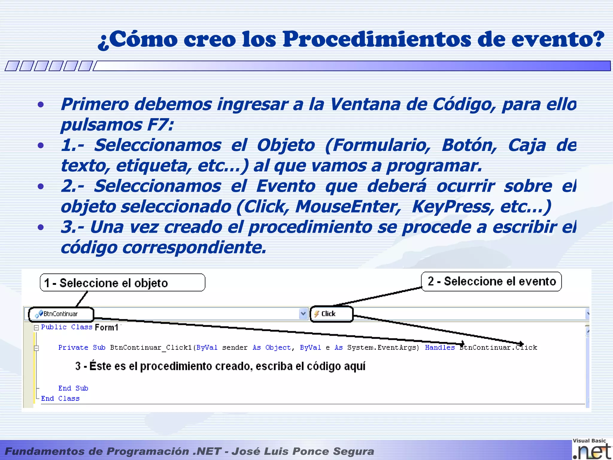 ¿Cómo creo los Procedimientos de evento?

• Primero debemos ingresar a la Ventana de Código, para ello
  pulsamos F7:
• 1.- Seleccionamos el Objeto (Formulario, Botón, Caja de
  texto, etiqueta, etc…) al que vamos a programar.
• 2.- Seleccionamos el Evento que deberá ocurrir sobre el
  objeto seleccionado (Click, MouseEnter, KeyPress, etc…)
• 3.- Una vez creado el procedimiento se procede a escribir el
  código correspondiente.
 