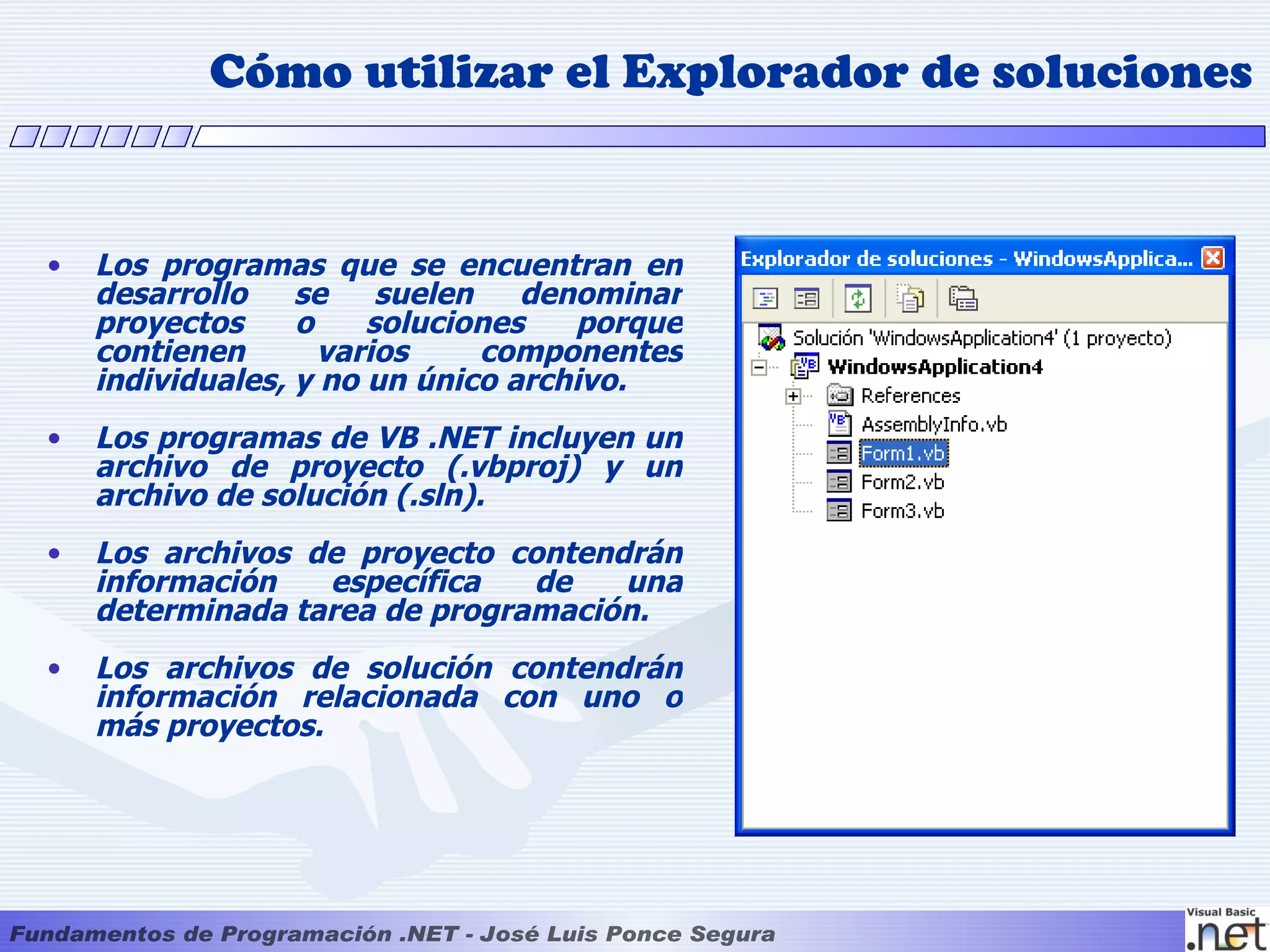 Cómo utilizar el Explorador de soluciones


•   Los programas que se encuentran en
    desarrollo    se    suelen   denominar
    proyectos     o    soluciones   porque
    contienen       varios     componentes
    individuales, y no un único archivo.
•   Los programas de VB .NET incluyen un
    archivo de proyecto (.vbproj) y un
    archivo de solución (.sln).
•   Los archivos de proyecto contendrán
    información   específica   de   una
    determinada tarea de programación.
•   Los archivos de solución contendrán
    información relacionada con uno o
    más proyectos.
 