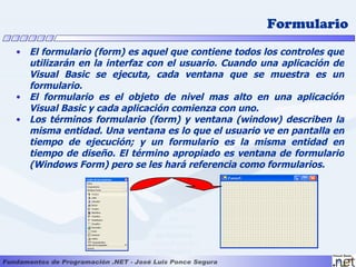 Formulario
• El formulario (form) es aquel que contiene todos los controles que
  utilizarán en la interfaz con el usuario. Cuando una aplicación de
  Visual Basic se ejecuta, cada ventana que se muestra es un
  formulario.
• El formulario es el objeto de nivel mas alto en una aplicación
  Visual Basic y cada aplicación comienza con uno.
• Los términos formulario (form) y ventana (window) describen la
  misma entidad. Una ventana es lo que el usuario ve en pantalla en
  tiempo de ejecución; y un formulario es la misma entidad en
  tiempo de diseño. El término apropiado es ventana de formulario
  (Windows Form) pero se les hará referencia como formularios.



                           Desde la Caja
                                 de
                           Herramientas
                            agregamos
                           controles a un
                             formulario
 